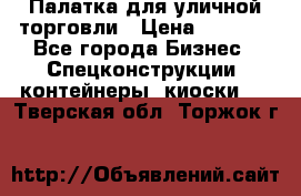 Палатка для уличной торговли › Цена ­ 6 000 - Все города Бизнес » Спецконструкции, контейнеры, киоски   . Тверская обл.,Торжок г.